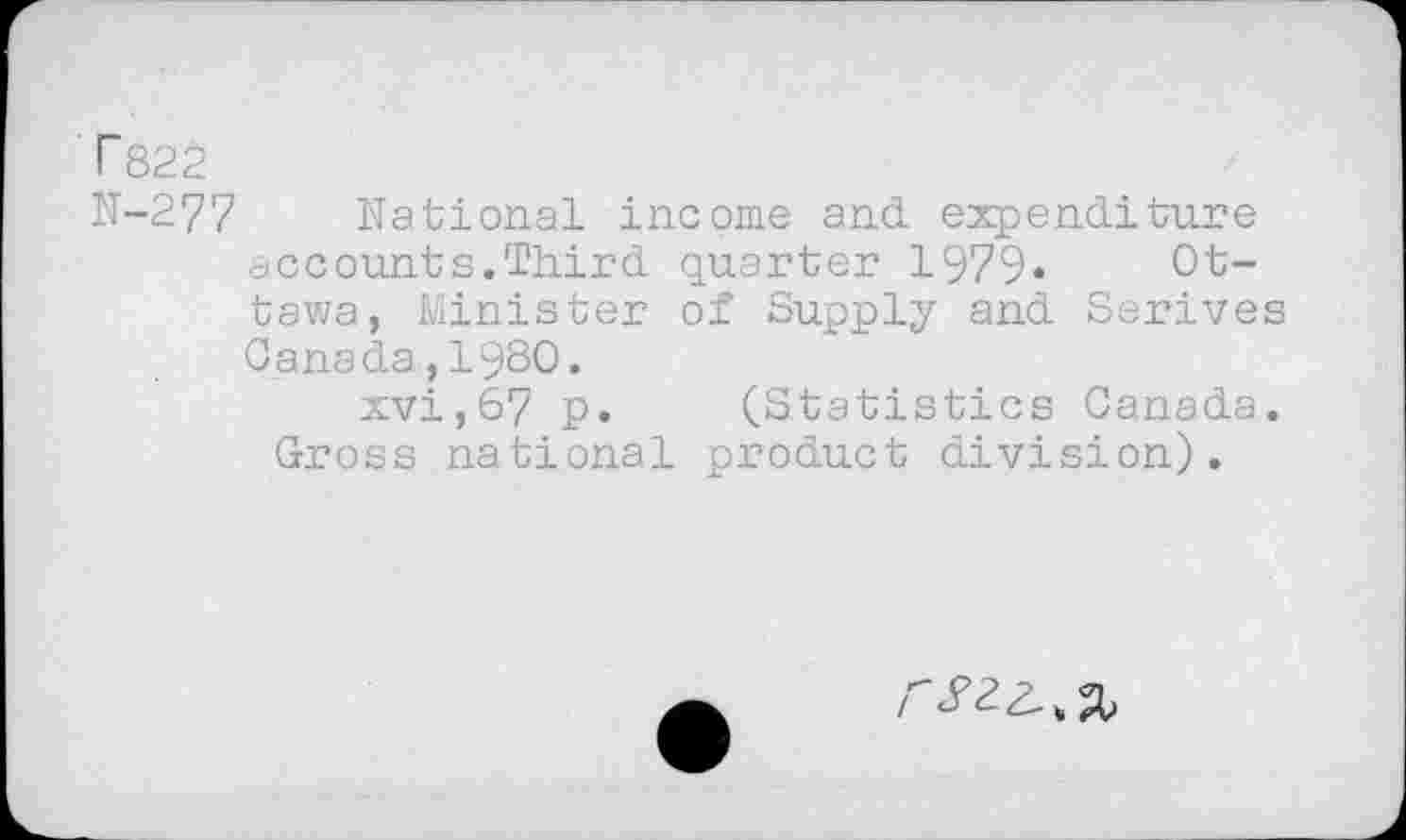 ﻿T822
N-277 National income and. expenditure accounts.Third quarter 1979« Ottawa, Minister of Supply and Serives Canada,19S0.
xvi,67 p. (Statistics Canada. Gross national product division).
